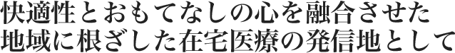 快適性とおもてなしの心を融合させた地域に根ざした在宅医療の発信地として